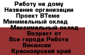 Работу на дому › Название организации ­ Проект ВТеме  › Минимальный оклад ­ 600 › Максимальный оклад ­ 3 000 › Возраст от ­ 18 - Все города Работа » Вакансии   . Красноярский край